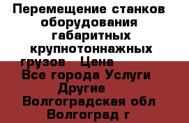 Перемещение станков, оборудования, габаритных крупнотоннажных грузов › Цена ­ 7 000 - Все города Услуги » Другие   . Волгоградская обл.,Волгоград г.